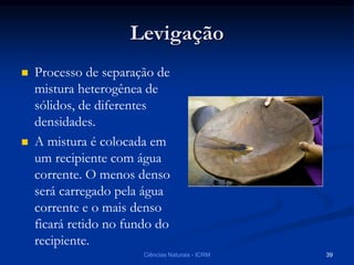 Levigação
 Processo de separação de
mistura heterogênea de
sólidos, de diferentes
densidades.
 A mistura é colocada em
um recipiente com água
corrente. O menos denso
será carregado pela água
corrente e o mais denso
ficará retido no fundo do
recipiente.
Ciências Naturais - ICRM 39
 