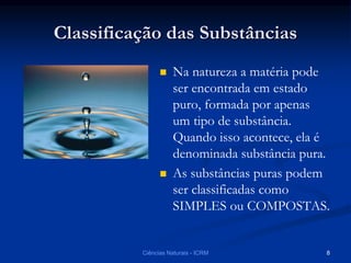 Classificação das Substâncias
 Na natureza a matéria pode
ser encontrada em estado
puro, formada por apenas
um tipo de substância.
Quando isso acontece, ela é
denominada substância pura.
 As substâncias puras podem
ser classificadas como
SIMPLES ou COMPOSTAS.
Ciências Naturais - ICRM 8
 