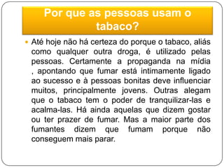 Por que as pessoas usam o tabaco?Até hoje não há certeza do porque o tabaco, aliás como qualquer outra droga, é utilizado pelas pessoas. Certamente a propaganda na mídia , apontando que fumar está intimamente ligado ao sucesso e à pessoas bonitas deve influenciar muitos, principalmente jovens. Outras alegam que o tabaco tem o poder de tranquilizar-las e acalma-las. Há ainda aquelas que dizem gostar ou ter prazer de fumar. Mas a maior parte dos fumantes dizem que fumam porque não conseguem mais parar.