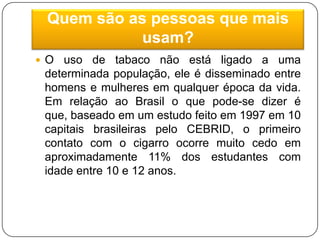 Quem são as pessoas que mais usam?O uso de tabaco não está ligado a uma determinada população, ele é disseminado entre homens e mulheres em qualquer época da vida. Em relação ao Brasil o que pode-se dizer é que, baseado em um estudo feito em 1997 em 10 capitais brasileiras pelo CEBRID, o primeiro contato com o cigarro ocorre muito cedo em aproximadamente 11% dos estudantes com idade entre 10 e 12 anos.