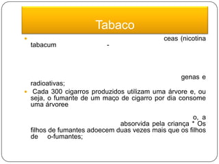 TabacoO tabaco é uma erva da família das solanáceas (nicotina tabacum) de origem sul-americana que possui nicotina razão por que a infusão das folhas serve para matar parasitas. Dessecadas, as folhas constituem o fumo ou tabaco. Um único cigarro contém mais de 4270 substâncias tóxicas, entre elas: nicotina, monóxido de carbono, substância irritante, substâncias cancerígenas e radioativas; Cada 300 cigarros produzidos utilizam uma árvore e, ou seja, o fumante de um maço de cigarro por dia consome uma árvoree a cada 15 dias; * O cigarro mata uma pessoa a cada 8 segundos no mundo. Mata 10 mil pessoas cada dia; * Quando a mãe fuma durante a amamentação, a nicotina passa pelo leite e é absorvida pela criança * Os filhos de fumantes adoecem duas vezes mais que os filhos de não-fumantes;