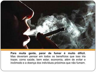 Para muita gente, parar de fumar é muito difícil.Mas deveriam pensar em todos os benefícios que isso iria trazer, como saúde, bem estar, economia, além de evitar o incômodo e a doença dos indivíduos próximos que não fumam.