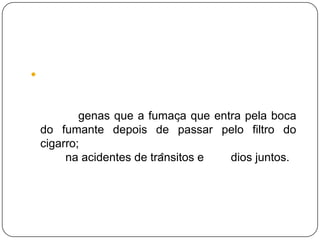 O ar poluído contém, em média, três vezes mais nicotina , três vezes mais monóxido de carbono, e até cinquenta vezes mais substancias cancerígenas que a fumaça que entra pela boca do fumante depois de passar pelo filtro do cigarro; O cigarro mata mais que a AIDS, álcool, cafeína acidentes de trânsitos e suicídios juntos.