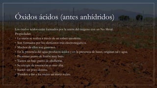 Óxidos ácidos (antes anhídridos)
Los óxidos ácidos están formados por la unión del oxigeno con un No Metal.
Propiedades:
◦ La unión se realiza a través de un enlace covalente.
◦ Son formados por los elementos más electronegativos.
◦ Muchos de ellos son gaseosos.
◦ En la presencia del agua producen ácidos y en la presencia de bases, originan sal y agua.
◦ Presentan punto de fusión muy bajo.
◦ Tienen un bajo punto de ebullición.
◦ Su energía de ionización es muy alta.
◦ Suelen ser poco densos.
◦ Tienden a dar a los suelos un matiz rojizo.
 