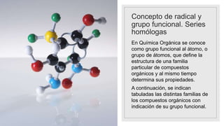 Concepto de radical y
grupo funcional. Series
homólogas
En Química Orgánica se conoce
como grupo funcional al átomo, o
grupo de átomos, que define la
estructura de una familia
particular de compuestos
orgánicos y al mismo tiempo
determina sus propiedades.
A continuación, se indican
tabuladas las distintas familias de
los compuestos orgánicos con
indicación de su grupo funcional.
 