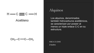 Alquinos
◦ Los alquinos, denominados
también hidrocarburos acetilénicos,
se caracterizan por poseer al
menos un triple enlace C-C en su
estructura.
H3C-C C-CH3
2-butino
 