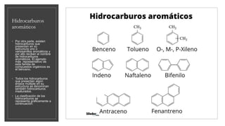 Hidrocarburos
aromáticos
◦ Por otra parte, existen
hidrocarburos que
presentan en su
estructura uno o
variosanillos aromáticos y
por ello reciben el nombre
de hidrocarburos
aromáticos. El ejemplo
más representativo de
esta familia de
compuestos orgánicos es
el benceno.
◦ Todos los hidrocarburos
que presentan algún
enlace múltiple en su
estructura se denominan
también hidrocarburos
insaturados.
◦ La clasificación de los
hidrocarburos se
representa gráficamente a
continuación:
 