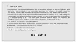 Halogenuros
◦ Los halógenos son un grupo de elementos que se encuentran ubicados en el grupo VII A de la tabla
periódica y son similares en sus propiedades químicas. Los halógenos en estado natural se
encuentran siempre como una molécula diatómica y presentan una gran tendencia a combinarse.
◦ Los halogenuros o haluros de alquilo derivan de los hidrocarburos, en los que uno o más hidrógenos
se sustituyen por halógenos; este átomo está unido por un enlace covalente a un átomo de carbono,
y su fórmula general es R-X. Son compuestos altamente reactivos debido a la presencia del
halógeno. A partir de los halogenuros se sintetizan numerosos compuestos orgánicos.
◦ Los halógenos son: flúor, cloro, bromo, yodo y astato.
◦ Según la cantidad de hidrógenos presentes en su composición, los haluros orgánicos se pueden clasificar en:
• monohaluro – cuando el halogenuro tiene un solo halógeno.
• dihaluro – cuando el haluro tiene dos halógenos.
• trihaluro – cuando el haluro tiene tres halógenos.
C n H 2n+1 X
 