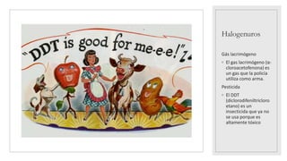 Halogenuros
Gás lacrimógeno
◦ El gas lacrimógeno (α-
cloroacetofenona) es
un gas que la policía
utiliza como arma.
Pesticida
◦ El DDT
(diclorodifeniltricloro
etano) es un
insecticida que ya no
se usa porque es
altamente tóxico
 