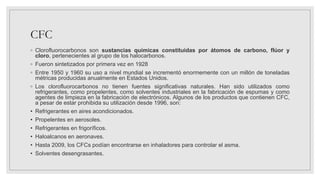 CFC
◦ Clorofluorocarbonos son sustancias químicas constituidas por átomos de carbono, flúor y
cloro, pertenecientes al grupo de los halocarbonos.
◦ Fueron sintetizados por primera vez en 1928
◦ Entre 1950 y 1960 su uso a nivel mundial se incrementó enormemente con un millón de toneladas
métricas producidas anualmente en Estados Unidos.
◦ Los clorofluorocarbonos no tienen fuentes significativas naturales. Han sido utilizados como
refrigerantes, como propelentes, como solventes industriales en la fabricación de espumas y como
agentes de limpieza en la fabricación de electrónicos. Algunos de los productos que contienen CFC,
a pesar de estar prohibida su utilización desde 1996, son:
• Refrigerantes en aires acondicionados.
• Propelentes en aerosoles.
• Refrigerantes en frigoríficos.
• Haloalcanos en aeronaves.
• Hasta 2009, los CFCs podían encontrarse en inhaladores para controlar el asma.
• Solventes desengrasantes.
 
