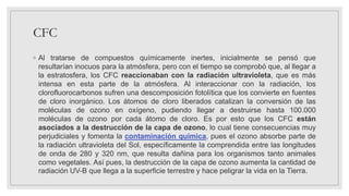 CFC
◦ Al tratarse de compuestos químicamente inertes, inicialmente se pensó que
resultarían inocuos para la atmósfera, pero con el tiempo se comprobó que, al llegar a
la estratosfera, los CFC reaccionaban con la radiación ultravioleta, que es más
intensa en esta parte de la atmósfera. Al interaccionar con la radiación, los
clorofluorocarbonos sufren una descomposición fotolítica que los convierte en fuentes
de cloro inorgánico. Los átomos de cloro liberados catalizan la conversión de las
moléculas de ozono en oxígeno, pudiendo llegar a destruirse hasta 100.000
moléculas de ozono por cada átomo de cloro. Es por esto que los CFC están
asociados a la destrucción de la capa de ozono, lo cual tiene consecuencias muy
perjudiciales y fomenta la contaminación química, pues el ozono absorbe parte de
la radiación ultravioleta del Sol, específicamente la comprendida entre las longitudes
de onda de 280 y 320 nm, que resulta dañina para los organismos tanto animales
como vegetales. Así pues, la destrucción de la capa de ozono aumenta la cantidad de
radiación UV-B que llega a la superficie terrestre y hace peligrar la vida en la Tierra.
 