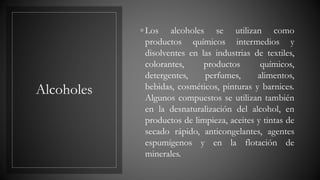 Alcoholes
◦ Los alcoholes se utilizan como
productos químicos intermedios y
disolventes en las industrias de textiles,
colorantes, productos químicos,
detergentes, perfumes, alimentos,
bebidas, cosméticos, pinturas y barnices.
Algunos compuestos se utilizan también
en la desnaturalización del alcohol, en
productos de limpieza, aceites y tintas de
secado rápido, anticongelantes, agentes
espumígenos y en la flotación de
minerales.
 