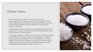 Enlace iónico
◦ Es la atracción entre un átomo de un elemento de alta
electronegatividad (no metal) y un átomo de un elemento de baja
electronegatividad (metal). Debido a la considerable diferencia entre
sus electronegatividades el metal le transfiere sus electrones de
valencia al no metal.
◦ • Se denomina enlace iónico porque al producirse la transferencia y la
aceptación, los átomos se transforman en sus correspondientes iones
positivo (catión) y negativo (anión).
◦ • Un ejemplo sencillo, es el enlace entre el sodio y el cloro para formar
el cloruro de sodio. El sodio (Grupo IA) le transfiere su electrón de
valencia al cloro transformándose en el ión sodio, Na+, y el cloro
(Grupo VIIA) al recibir el electrón se convierte en el ión cloruro, Cl.
En algunos casos, suele escribirse la fórmula del cloruro de sodio
expresando las cargas iónicas, es decir como Na+ Cl-.
 