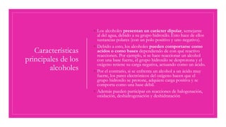 Características
principales de los
alcoholes
◦ Los alcoholes presentan un carácter dipolar, semejante
al del agua, debido a su grupo hidroxilo. Esto hace de ellos
sustancias polares (con un polo positivo y uno negativo).
◦ Debido a esto, los alcoholes pueden comportarse como
acidos o como bases dependiendo de con qué reactivo
reaccionen. Por ejemplo, si se hace reaccionar un alcohol
con una base fuerte, el grupo hidroxilo se desprotona y el
oxígeno retiene su carga negativa, actuando como un ácido.
◦ Por el contrario, si se enfrenta un alcohol a un ácido muy
fuerte, los pares electrónicos del oxígeno hacen que el
grupo hidroxilo se protone, adquiere carga positiva y se
comporta como una base débil.
◦ Además pueden participar en reacciones de halogenación,
oxidación, deshidrogenación y deshidratación
 