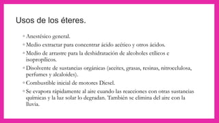 Usos de los éteres.
◦ Anestésico general.
◦ Medio extractar para concentrar ácido acético y otros ácidos.
◦ Medio de arrastre para la deshidratación de alcoholes etílicos e
isopropílicos.
◦ Disolvente de sustancias orgánicas (aceites, grasas, resinas, nitrocelulosa,
perfumes y alcaloides).
◦ Combustible inicial de motores Diesel.
◦ Se evapora rápidamente al aire cuando las reacciones con otras sustancias
químicas y la luz solar lo degradan. También se elimina del aire con la
lluvia.
 