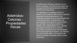 Aldehídos-
Cetonas -
Propiedades
físicas
◦ La doble unión del grupo carbonilo son en
parte covalentes y en parte iónicas dado que
el grupo carbonilo está polarizado debido al
fenómeno de resonancia.
◦ Los aldehídos con hidrógeno sobre un
carbono sp³ en posición alfa al grupo carbonilo
presentan isomería tautomérica. Los
aldehídos se obtienen de la deshidratación de
un alcohol primario, se deshidratan con
permanganato de potasio la reacción tiene
que ser débil , las cetonas también se
obtienen de la dehidratación de un alcohol ,
pero estas se obtienen de un alcohol
secundario e igualmente son deshidratados
como permanganato de potasio y se obtienen
con una reacción débil , si la reacción del
alcohol es fuerte el resultado será un ácido
carboxílico.
 