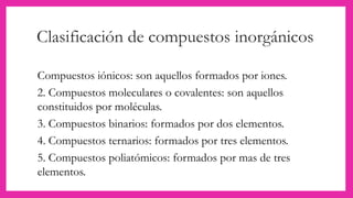 Clasificación de compuestos inorgánicos
Compuestos iónicos: son aquellos formados por iones.
2. Compuestos moleculares o covalentes: son aquellos
constituidos por moléculas.
3. Compuestos binarios: formados por dos elementos.
4. Compuestos ternarios: formados por tres elementos.
5. Compuestos poliatómicos: formados por mas de tres
elementos.
 