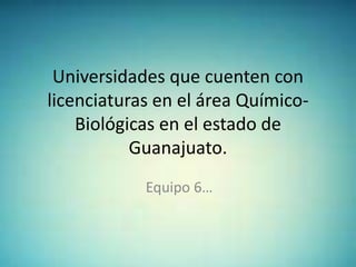 Universidades que cuenten con
licenciaturas en el área Químico-
Biológicas en el estado de
Guanajuato.
Equipo 6…
 