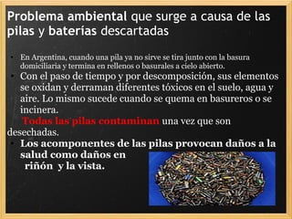 Problema ambiental que surge a causa de las
pilas y baterías descartadas
• En Argentina, cuando una pila ya no sirve se tira junto con la basura
domiciliaria y termina en rellenos o basurales a cielo abierto.
• Con el paso de tiempo y por descomposición, sus elementos
se oxidan y derraman diferentes tóxicos en el suelo, agua y
aire. Lo mismo sucede cuando se quema en basureros o se
incinera.
Todas las pilas contaminan una vez que son
desechadas.
• Los acomponentes de las pilas provocan daños a la
salud como daños en
riñón y la vista.