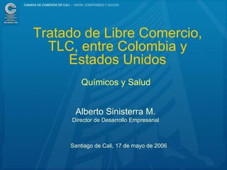 Tratado de Libre Comercio,
  TLC, entre Colombia y
     Estados Unidos
         Químicos y Salud


       Alberto Sinisterra M.
      Director de Desarrollo Empresarial



     Santiago de Cali, 17 de mayo de 2006


                                            1
 
