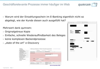 Geschäftsrelevante Prozesse immer häufiger im Web



›  Warum wird der Einzahlungsschein im E-Banking eigentlich nicht so
   abgelegt, wie der Kunde diesen auch ausgefüllt hat?


Mehrwert dank qumram:
›  Originalgetreue Kopie
›  Einfache, schnelle Wiederauffindbarkeit des Beleges
›  keine komplexen Backendprozesse
›  „state of the art“ e-Discovery


                                    xxxxxxxxxxxxxxxxx




© qumram AG - Seite 11
 