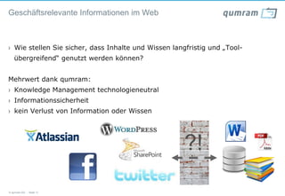 Geschäftsrelevante Informationen im Web



›  Wie stellen Sie sicher, dass Inhalte und Wissen langfristig und „Tool-
   übergreifend“ genutzt werden können?


Mehrwert dank qumram:
›  Knowledge Management technologieneutral
›  Informationssicherheit
›  kein Verlust von Information oder Wissen




                                                      ?!
© qumram AG - Seite 12
 