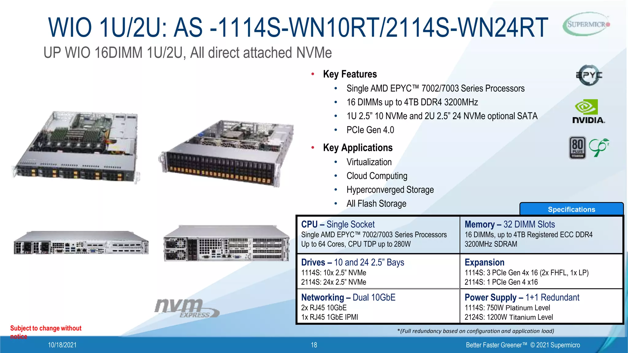 10/18/2021 Better Faster Greener™ © 2021 Supermicro
18
WIO 1U/2U: AS -1114S-WN10RT/2114S-WN24RT
Subject to change without
notice
*(Full redundancy based on configuration and application load)
Specifications
CPU – Single Socket
Single AMD EPYC™ 7002/7003 Series Processors
Up to 64 Cores, CPU TDP up to 280W
Memory – 32 DIMM Slots
16 DIMMs, up to 4TB Registered ECC DDR4
3200MHz SDRAM
Drives – 10 and 24 2.5” Bays
1114S: 10x 2.5” NVMe
2114S: 24x 2.5” NVMe
Expansion
1114S: 3 PCIe Gen 4x 16 (2x FHFL, 1x LP)
2114S: 1 PCIe Gen 4 x16
Networking – Dual 10GbE
2x RJ45 10GbE
1x RJ45 1GbE IPMI
Power Supply – 1+1 Redundant
1114S: 750W Platinum Level
2124S: 1200W Titanium Level
• Key Features
• Single AMD EPYC™ 7002/7003 Series Processors
• 16 DIMMs up to 4TB DDR4 3200MHz
• 1U 2.5” 10 NVMe and 2U 2.5” 24 NVMe optional SATA
• PCIe Gen 4.0
• Key Applications
• Virtualization
• Cloud Computing
• Hyperconverged Storage
• All Flash Storage
UP WIO 16DIMM 1U/2U, All direct attached NVMe
 