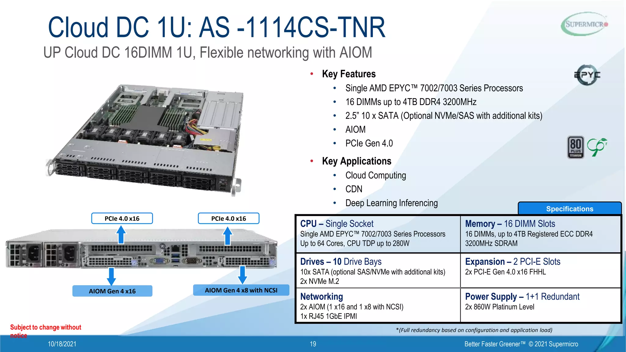 10/18/2021 Better Faster Greener™ © 2021 Supermicro
19
PCIe 4.0 x16 PCIe 4.0 x16
AIOM Gen 4 x16 AIOM Gen 4 x8 with NCSI
Cloud DC 1U: AS -1114CS-TNR
Subject to change without
notice
*(Full redundancy based on configuration and application load)
Specifications
CPU – Single Socket
Single AMD EPYC™ 7002/7003 Series Processors
Up to 64 Cores, CPU TDP up to 280W
Memory – 16 DIMM Slots
16 DIMMs, up to 4TB Registered ECC DDR4
3200MHz SDRAM
Drives – 10 Drive Bays
10x SATA (optional SAS/NVMe with additional kits)
2x NVMe M.2
Expansion – 2 PCI-E Slots
2x PCI-E Gen 4.0 x16 FHHL
Networking
2x AIOM (1 x16 and 1 x8 with NCSI)
1x RJ45 1GbE IPMI
Power Supply – 1+1 Redundant
2x 860W Platinum Level
• Key Features
• Single AMD EPYC™ 7002/7003 Series Processors
• 16 DIMMs up to 4TB DDR4 3200MHz
• 2.5” 10 x SATA (Optional NVMe/SAS with additional kits)
• AIOM
• PCIe Gen 4.0
• Key Applications
• Cloud Computing
• CDN
• Deep Learning Inferencing
UP Cloud DC 16DIMM 1U, Flexible networking with AIOM
 