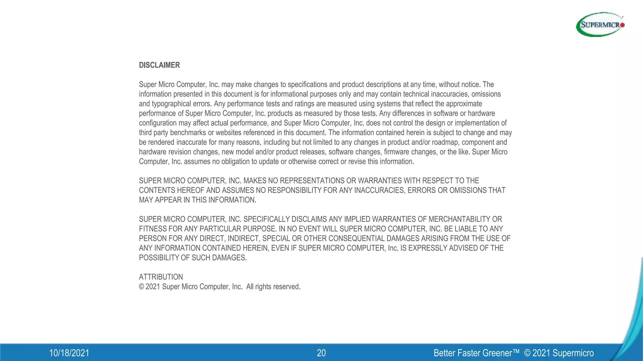 DISCLAIMER
Super Micro Computer, Inc. may make changes to specifications and product descriptions at any time, without notice. The
information presented in this document is for informational purposes only and may contain technical inaccuracies, omissions
and typographical errors. Any performance tests and ratings are measured using systems that reflect the approximate
performance of Super Micro Computer, Inc. products as measured by those tests. Any differences in software or hardware
configuration may affect actual performance, and Super Micro Computer, Inc. does not control the design or implementation of
third party benchmarks or websites referenced in this document. The information contained herein is subject to change and may
be rendered inaccurate for many reasons, including but not limited to any changes in product and/or roadmap, component and
hardware revision changes, new model and/or product releases, software changes, firmware changes, or the like. Super Micro
Computer, Inc. assumes no obligation to update or otherwise correct or revise this information.
SUPER MICRO COMPUTER, INC. MAKES NO REPRESENTATIONS OR WARRANTIES WITH RESPECT TO THE
CONTENTS HEREOF AND ASSUMES NO RESPONSIBILITY FOR ANY INACCURACIES, ERRORS OR OMISSIONS THAT
MAY APPEAR IN THIS INFORMATION.
SUPER MICRO COMPUTER, INC. SPECIFICALLY DISCLAIMS ANY IMPLIED WARRANTIES OF MERCHANTABILITY OR
FITNESS FOR ANY PARTICULAR PURPOSE. IN NO EVENT WILL SUPER MICRO COMPUTER, INC. BE LIABLE TO ANY
PERSON FOR ANY DIRECT, INDIRECT, SPECIAL OR OTHER CONSEQUENTIAL DAMAGES ARISING FROM THE USE OF
ANY INFORMATION CONTAINED HEREIN, EVEN IF SUPER MICRO COMPUTER, Inc. IS EXPRESSLY ADVISED OF THE
POSSIBILITY OF SUCH DAMAGES.
ATTRIBUTION
© 2021 Super Micro Computer, Inc. All rights reserved.
10/18/2021 Better Faster Greener™ © 2021 Supermicro
20
 