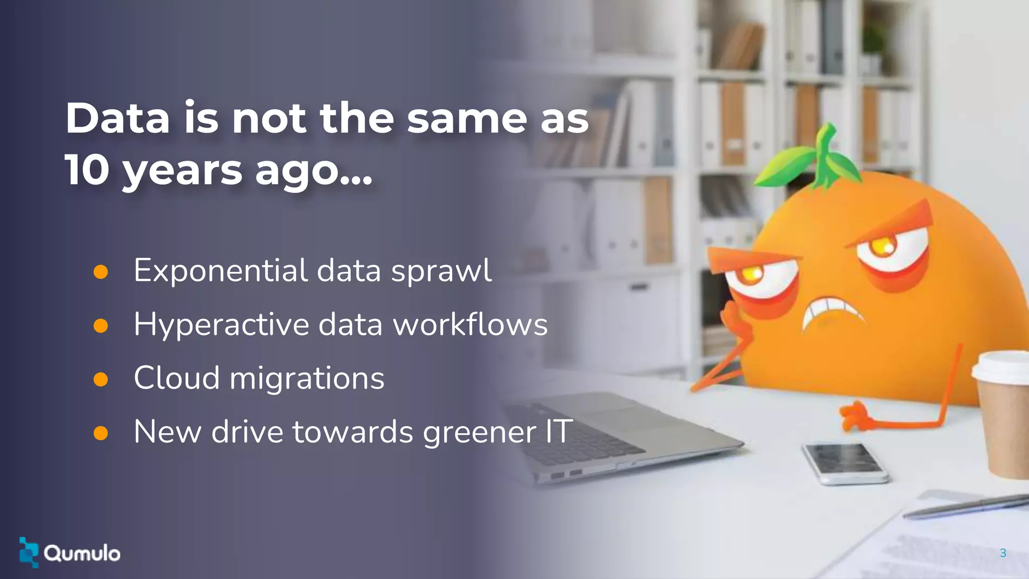 3
Data is not the same as
10 years ago...
● Exponential data sprawl
● Hyperactive data workflows
● Cloud migrations
● New drive towards greener IT
 