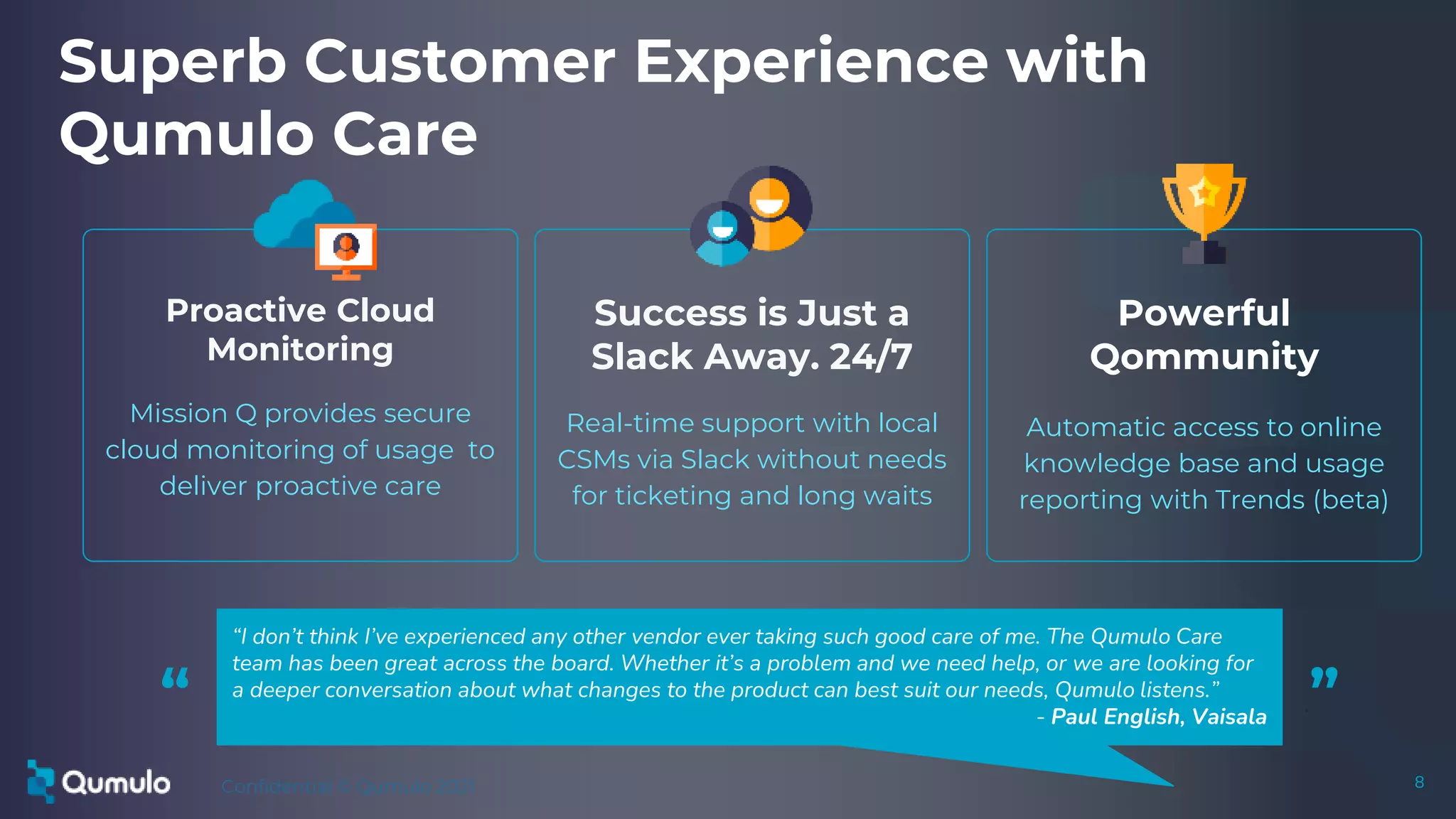 Confidential © Qumulo 2021 8
8
Success is Just a
Slack Away. 24/7
Real-time support with local
CSMs via Slack without needs
for ticketing and long waits
Powerful
Qommunity
Automatic access to online
knowledge base and usage
reporting with Trends (beta)
Superb Customer Experience with
Qumulo Care
Proactive Cloud
Monitoring
Mission Q provides secure
cloud monitoring of usage to
deliver proactive care
“I don’t think I’ve experienced any other vendor ever taking such good care of me. The Qumulo Care
team has been great across the board. Whether it’s a problem and we need help, or we are looking for
a deeper conversation about what changes to the product can best suit our needs, Qumulo listens.”
- Paul English, Vaisala
“ .”
 