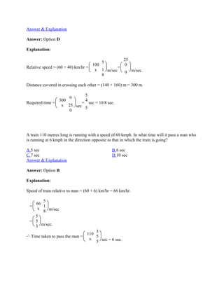 Answer & Explanation

Answer: Option D

Explanation:

                                                       25
                                          5
                                     100                0
Relative speed = (60 + 40) km/hr =              =
                                      x 1 m/sec               m/sec.
                                                       9
                                         8

Distance covered in crossing each other = (140 + 160) m = 300 m.

                                 5
                        9
                  300            4
Required time =             = sec = 10.8 sec.
                   x 25 sec
                             5
                      0




A train 110 metres long is running with a speed of 60 kmph. In what time will it pass a man who
is running at 6 kmph in the direction opposite to that in which the train is going?

A.5 sec                                         B.6 sec
C.7 sec                                         D.10 sec
Answer & Explanation

Answer: Option B

Explanation:

Speed of train relative to man = (60 + 6) km/hr = 66 km/hr.

      5
   66
 =    1
    x
      8 m/sec
   5
 = 5
   3 m/sec.
                                   3
                               110
  Time taken to pass the man =     5
                                x
                                   5 sec = 6 sec.
 