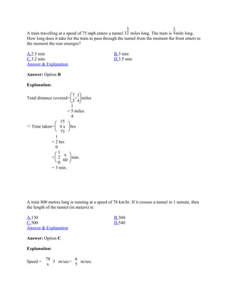 A train travelling at a speed of 75 mph enters a tunnel 3 miles long. The train is mile long.
How long does it take for the train to pass through the tunnel from the moment the front enters to
the moment the rear emerges?

A.2.5 min                                         B.3 min
C.3.2 min                                         D.3.5 min
Answer & Explanation

Answer: Option B

Explanation:

                          7 1
Total distance covered=    + miles
                          2 4
                         1
                       = 5 miles.
                         4
                  15
  Time taken=     4x      hrs
                  75
                 1
               = 2 hrs
                 0
                   1
                      x
               = 2      min.
                     60
                   0
               = 3 min.




A train 800 metres long is running at a speed of 78 km/hr. If it crosses a tunnel in 1 minute, then
the length of the tunnel (in meters) is:

A.130                                             B.360
C.500                                             D.540
Answer & Explanation

Answer: Option C

Explanation:

          78          6
Speed =      5 m/sec=   m/sec.
           x          5
 