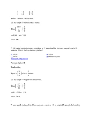1
                           3
                 8

Time = 1 minute = 60 seconds.

Let the length of the tunnel be x metres.

         800 +  6
Then,      x   =5
          60    3

    3(800 + x) = 3900

    x = 500.



A 300 metre long train crosses a platform in 39 seconds while it crosses a signal pole in 18
seconds. What is the length of the platform?

A.320 m                                          B.350 m
C.650 m                                          D.Data inadequate
Answer & Explanation

Answer: Option B

Explanation:

        30        5
Speed = 0 m/sec = 0 m/sec.
        18        3

Let the length of the platform be x metres.

          x+          5
Then,     300        =0
           39         3

    3(x + 300) = 1950

    x = 350 m.

.

A train speeds past a pole in 15 seconds and a platform 100 m long in 25 seconds. Its length is:
 