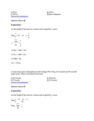 A.50 m                                            B.150 m
C.200 m                                           D.Data inadequate
Answer & Explanation

Answer: Option B

Explanation:

Let the length of the train be x metres and its speed by y m/sec.

     x                x
Then, = 15          y=1.
     y
                      5
    x+
              x
    100
          =
              1
     25
              5

  15(x + 100) = 25x

  15x + 1500 = 25x

  1500 = 10x

  x = 150 m.



A train moves past a telegraph post and a bridge 264 m long in 8 seconds and 20 seconds
respectively. What is the speed of the train?

A.69.5 km/hr                                      B.70 km/hr
C.79 km/hr                                        D.79.2 km/hr
Answer & Explanation

Answer: Option D

Explanation:

Let the length of the train be x metres and its speed by y m/sec.

     x =8           x=
Then,
     y    8y
       x+
          =
Now, 264
          y
       20
 