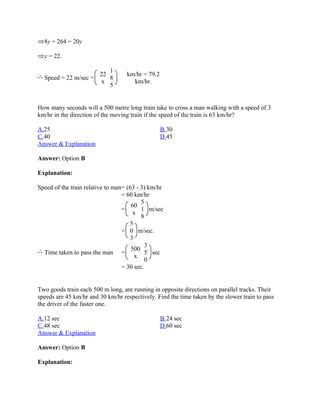 8y + 264 = 20y

  y = 22.

                        1
                     22            km/hr = 79.2
  Speed = 22 m/sec =    8
                      x              km/hr.
                        5


How many seconds will a 500 metre long train take to cross a man walking with a speed of 3
km/hr in the direction of the moving train if the speed of the train is 63 km/hr?

A.25                                              B.30
C.40                                              D.45
Answer & Explanation

Answer: Option B

Explanation:

Speed of the train relative to man= (63 - 3) km/hr
                                  = 60 km/hr
                                          5
                                      60
                                  =       1 m/sec
                                      x
                                          8
                                     5
                                  = 0 m/sec.
                                     3
                                            3
                                      500
  Time taken to pass the man =              5 sec
                                       x
                                            0
                                  = 30 sec.


Two goods train each 500 m long, are running in opposite directions on parallel tracks. Their
speeds are 45 km/hr and 30 km/hr respectively. Find the time taken by the slower train to pass
the driver of the faster one.

A.12 sec                                          B.24 sec
C.48 sec                                          D.60 sec
Answer & Explanation

Answer: Option B

Explanation:
 
