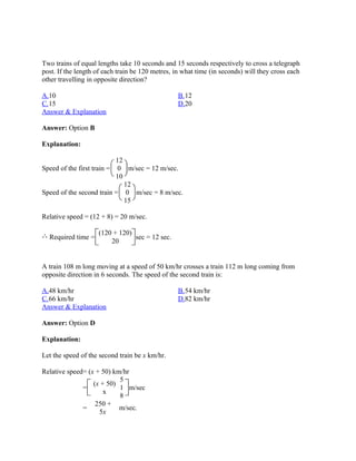 Two trains of equal lengths take 10 seconds and 15 seconds respectively to cross a telegraph
post. If the length of each train be 120 metres, in what time (in seconds) will they cross each
other travelling in opposite direction?

A.10                                              B.12
C.15                                              D.20
Answer & Explanation

Answer: Option B

Explanation:

                           12
Speed of the first train = 0 m/sec = 12 m/sec.
                           10
                              12
Speed of the second train = 0 m/sec = 8 m/sec.
                              15

Relative speed = (12 + 8) = 20 m/sec.

                    (120 + 120)
  Required time =               sec = 12 sec.
                        20


A train 108 m long moving at a speed of 50 km/hr crosses a train 112 m long coming from
opposite direction in 6 seconds. The speed of the second train is:

A.48 km/hr                                        B.54 km/hr
C.66 km/hr                                        D.82 km/hr
Answer & Explanation

Answer: Option D

Explanation:

Let the speed of the second train be x km/hr.

Relative speed= (x + 50) km/hr
                           5
                  (x + 50)
              =            1 m/sec
                      x
                           8
                   250 +
              =            m/sec.
                    5x
 