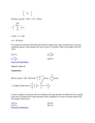 18

Distance covered = (108 + 112) = 220 m.

        220
       250 +
         5x     =6
         18


     250 + 5x = 660

     x = 82 km/hr.

Two trains are running at 40 km/hr and 20 km/hr respectively in the same direction. Fast train
completely passes a man sitting in the slower train in 5 seconds. What is the length of the fast
train?

                                                      22
A.23 m                                           B.      m
                                                      39
  27
C.   m                                           D.29 m
  79
Answer & Explanation

Answer: Option C

Explanation:

                                                       5
                                          5
                                    20                 0
Relative speed = (40 - 20) km/hr =         m/sec =   m/sec.
                                     x 1
                                                   9
                                         8
                              5       25
                                x              7
     Length of faster train = 0   m = 0 m = 27 m.
                                5
                              9        9       9


A train overtakes two persons who are walking in the same direction in which the train is going,
at the rate of 2 kmph and 4 kmph and passes them completely in 9 and 10 seconds respectively.
The length of the train is:

A.45 m                                           B.50 m
C.54 m                                           D.72 m
Answer & Explanation
 