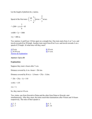 Let the length of platform be y metres.

                                           4
                                5
                             48            0
Speed of the first train =        m/sec = m/sec.
                              x 1
                                         3
                                8
              3
  (200 + y) x 4 = 45
              0

  600 + 3y = 1800

  y = 400 m.

Two stations A and B are 110 km apart on a straight line. One train starts from A at 7 a.m. and
travels towards B at 20 kmph. Another train starts from B at 8 a.m. and travels towards A at a
speed of 25 kmph. At what time will they meet?

A.9 a.m.                                         B.10 a.m.
C.10.30 a.m.                                     D.11 a.m.
Answer & Explanation

Answer: Option B

Explanation:

Suppose they meet x hours after 7 a.m.

Distance covered by A in x hours = 20x km.

Distance covered by B in (x - 1) hours = 25(x - 1) km.

  20x + 25(x - 1) = 110

  45x = 135

  x = 3.

So, they meet at 10 a.m.

Two, trains, one from Howrah to Patna and the other from Patna to Howrah, start
simultaneously. After they meet, the trains reach their destinations after 9 hours and 16 hours
respectively. The ratio of their speeds is:

A.2 : 3                                          B.4 : 3
C.6 : 7                                          D.9 : 16
 