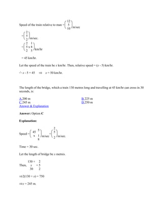 12
Speed of the train relative to man = 5
                                     10 m/sec
    2
 = 5
    2 m/sec.
    2 1
 = 5x8
    2 5 km/hr

 = 45 km/hr.

Let the speed of the train be x km/hr. Then, relative speed = (x - 5) km/hr.

  x - 5 = 45         x = 50 km/hr.



The length of the bridge, which a train 130 metres long and travelling at 45 km/hr can cross in 30
seconds, is:

A.200 m                                           B.225 m
C.245 m                                           D.250 m
Answer & Explanation

Answer: Option C

Explanation:

                     2
           5
        45           5
Speed =            =
         x 1 m/sec
                     2 m/sec.
           8

Time = 30 sec.

Let the length of bridge be x metres.

        130 + 2
Then,     x =5
         30   2

  2(130 + x) = 750

  x = 245 m.
 