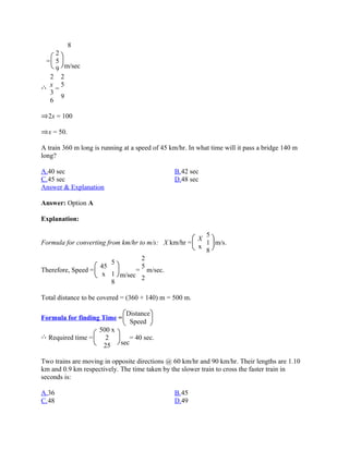 8
    2
 = 5
    9 m/sec
  2 2
  x 5
    =
  3
      9
  6

  2x = 100

  x = 50.

A train 360 m long is running at a speed of 45 km/hr. In what time will it pass a bridge 140 m
long?

A.40 sec                                        B.42 sec
C.45 sec                                        D.48 sec
Answer & Explanation

Answer: Option A

Explanation:

                                                      5
                                                    X
Formula for converting from km/hr to m/s: X km/hr =   1 m/s.
                                                    x
                                                      8
                                   2
                         5
                    45             5
Therefore, Speed =              = m/sec.
                     x 1 m/sec
                                   2
                         8

Total distance to be covered = (360 + 140) m = 500 m.

                               Distance
Formula for finding Time =
                                Speed
                  500 x
  Required time =   2       = 40 sec.
                   25   sec

Two trains are moving in opposite directions @ 60 km/hr and 90 km/hr. Their lengths are 1.10
km and 0.9 km respectively. The time taken by the slower train to cross the faster train in
seconds is:

A.36                                            B.45
C.48                                            D.49
 