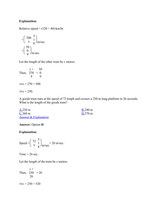 Explanation:

Relative speed = (120 + 80) km/hr

       5
   200
 =     1
     x
       8 m/sec
   50
 = 0
    9 m/sec.

Let the length of the other train be x metres.

      x+   50
Then, 270 = 0
       9    9

  x + 270 = 500

  x = 230.

A goods train runs at the speed of 72 kmph and crosses a 250 m long platform in 26 seconds.
What is the length of the goods train?

A.230 m                                          B.240 m
C.260 m                                          D.270 m
Answer & Explanation

Answer: Option D

Explanation:

           5
        72
Speed =    1       = 20 m/sec.
         x
           8 m/sec

Time = 26 sec.

Let the length of the train be x metres.

      x+
Then, 250 = 20
       26

  x + 250 = 520
 