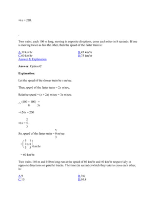x = 270.



.

Two trains, each 100 m long, moving in opposite directions, cross each other in 8 seconds. If one
is moving twice as fast the other, then the speed of the faster train is:

A.30 km/hr                                       B.45 km/hr
C.60 km/hr                                       D.75 km/hr
Answer & Explanation

Answer: Option C

Explanation:

Let the speed of the slower train be x m/sec.

Then, speed of the faster train = 2x m/sec.

Relative speed = (x + 2x) m/sec = 3x m/sec.

    (100 + 100) =
         8      3x

    24x = 200

      2
    x=5.
      3
                                5
So, speed of the faster train = 0 m/sec
                                3
     5 1
 = 0x8
     3 5 km/hr

    = 60 km/hr.

Two trains 140 m and 160 m long run at the speed of 60 km/hr and 40 km/hr respectively in
opposite directions on parallel tracks. The time (in seconds) which they take to cross each other,
is:

A.9                                              B.9.6
C.10                                             D.10.8
 
