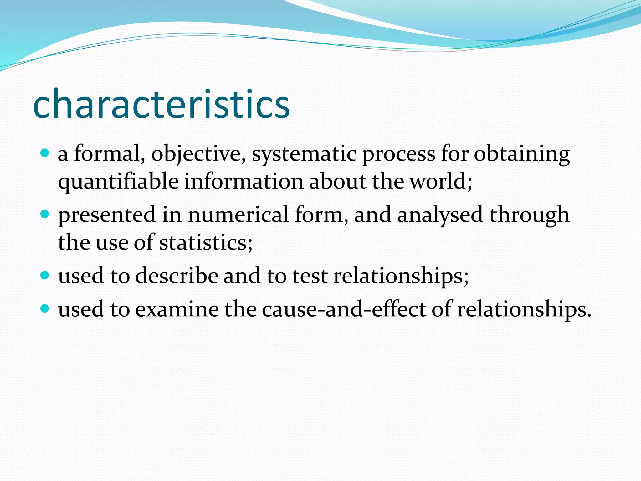 characteristics
 a formal, objective, systematic process for obtaining
quantifiable information about the world;
 presented in numerical form, and analysed through
the use of statistics;
 used to describe and to test relationships;
 used to examine the cause-and-effect of relationships.
 