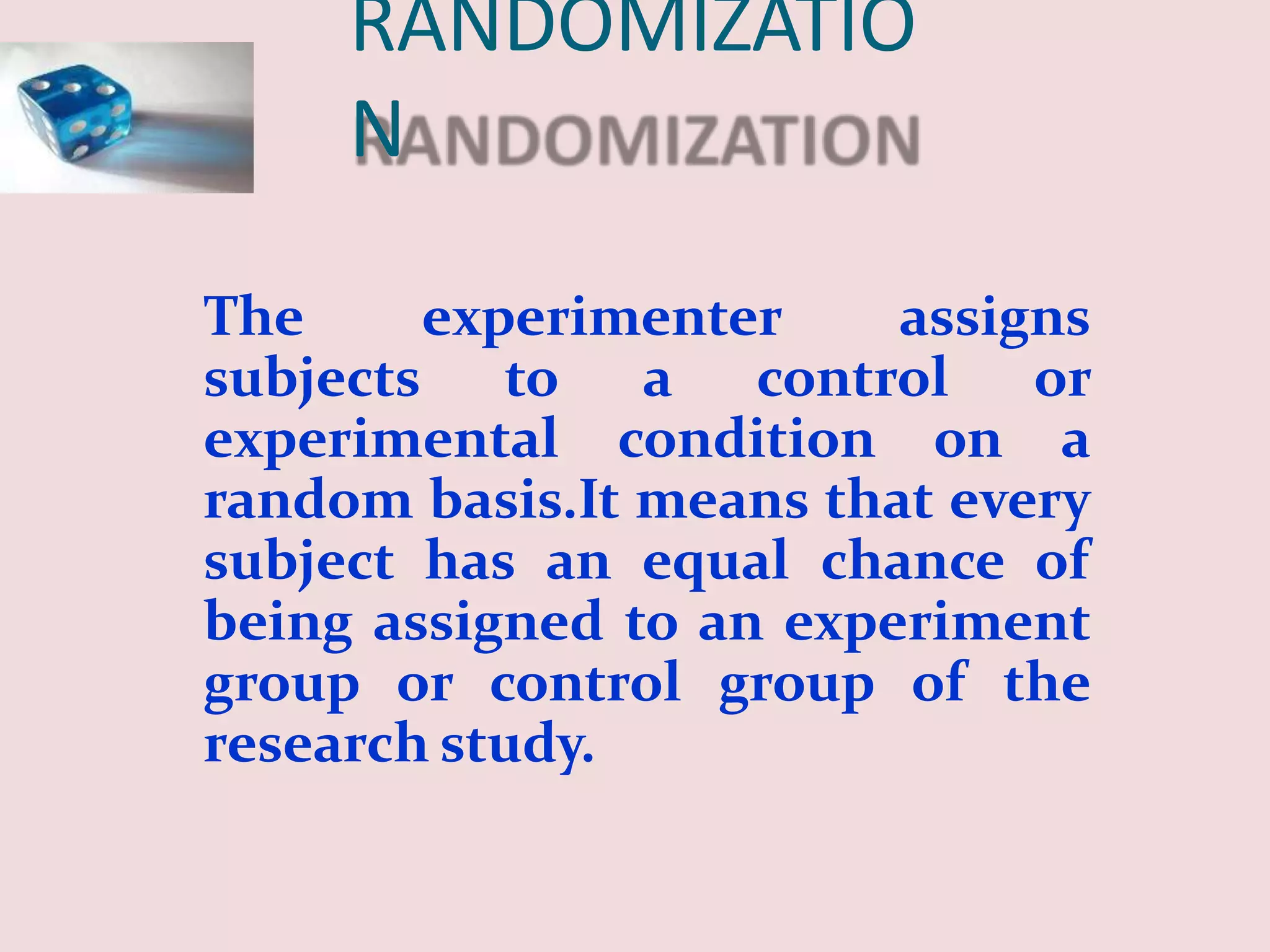 RANDOMIZATIO
N
The experimenter assigns
subjects to a control or
experimental condition on a
random basis.It means that every
subject has an equal chance of
being assigned to an experiment
group or control group of the
research study.
 