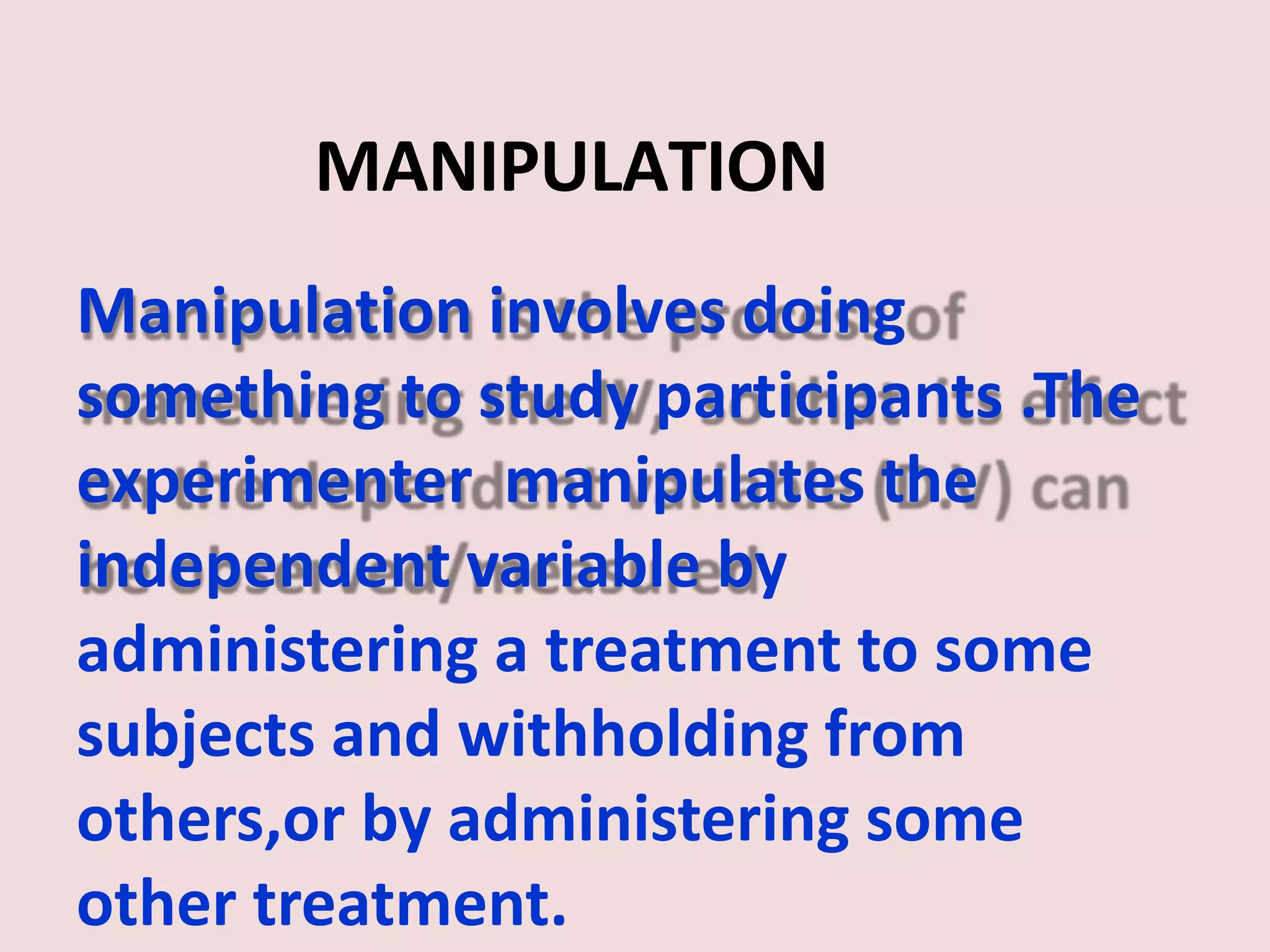 MANIPULATION
Manipulation involves doing
something to study participants .The
experimenter manipulates the
independent variable by
administering a treatment to some
subjects and withholding from
others,or by administering some
other treatment.
 