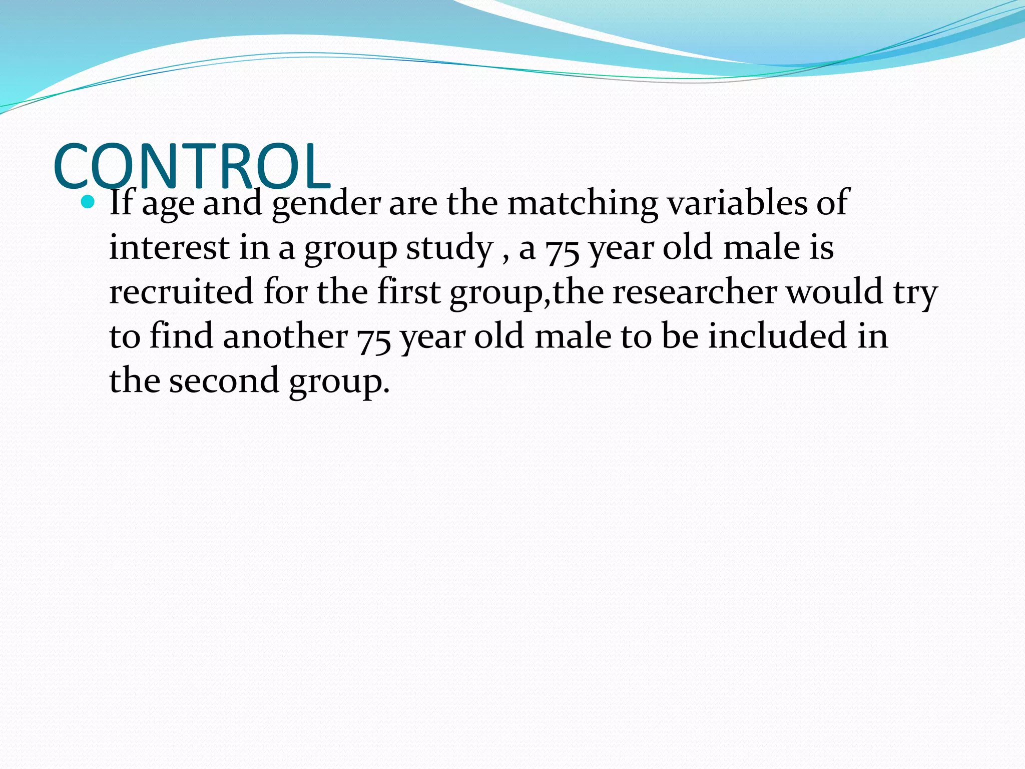 CONTROL If age and gender are the matching variables of
interest in a group study , a 75 year old male is
recruited for the first group,the researcher would try
to find another 75 year old male to be included in
the second group.
 