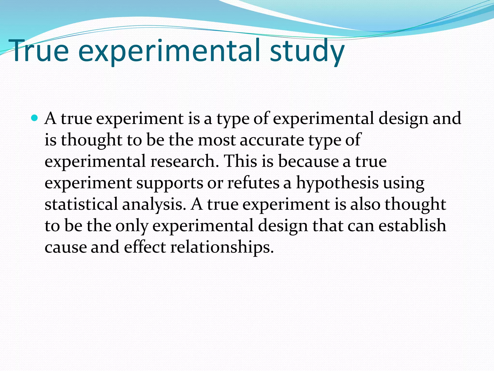 True experimental study
 A true experiment is a type of experimental design and
is thought to be the most accurate type of
experimental research. This is because a true
experiment supports or refutes a hypothesis using
statistical analysis. A true experiment is also thought
to be the only experimental design that can establish
cause and effect relationships.
 
