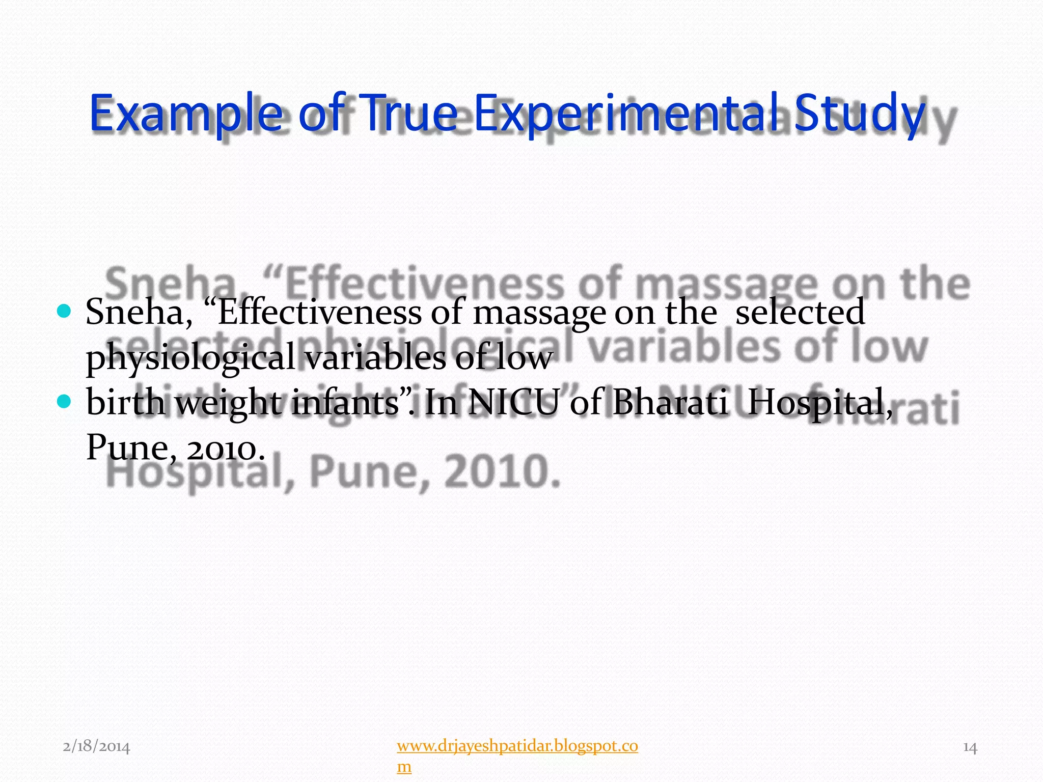 Example of True Experimental Study
 Sneha, “Effectiveness of massage on the selected
physiological variables of low
 birth weight infants”. In NICU of Bharati Hospital,
Pune, 2010.
2/18/2014 14www.drjayeshpatidar.blogspot.co
m
 