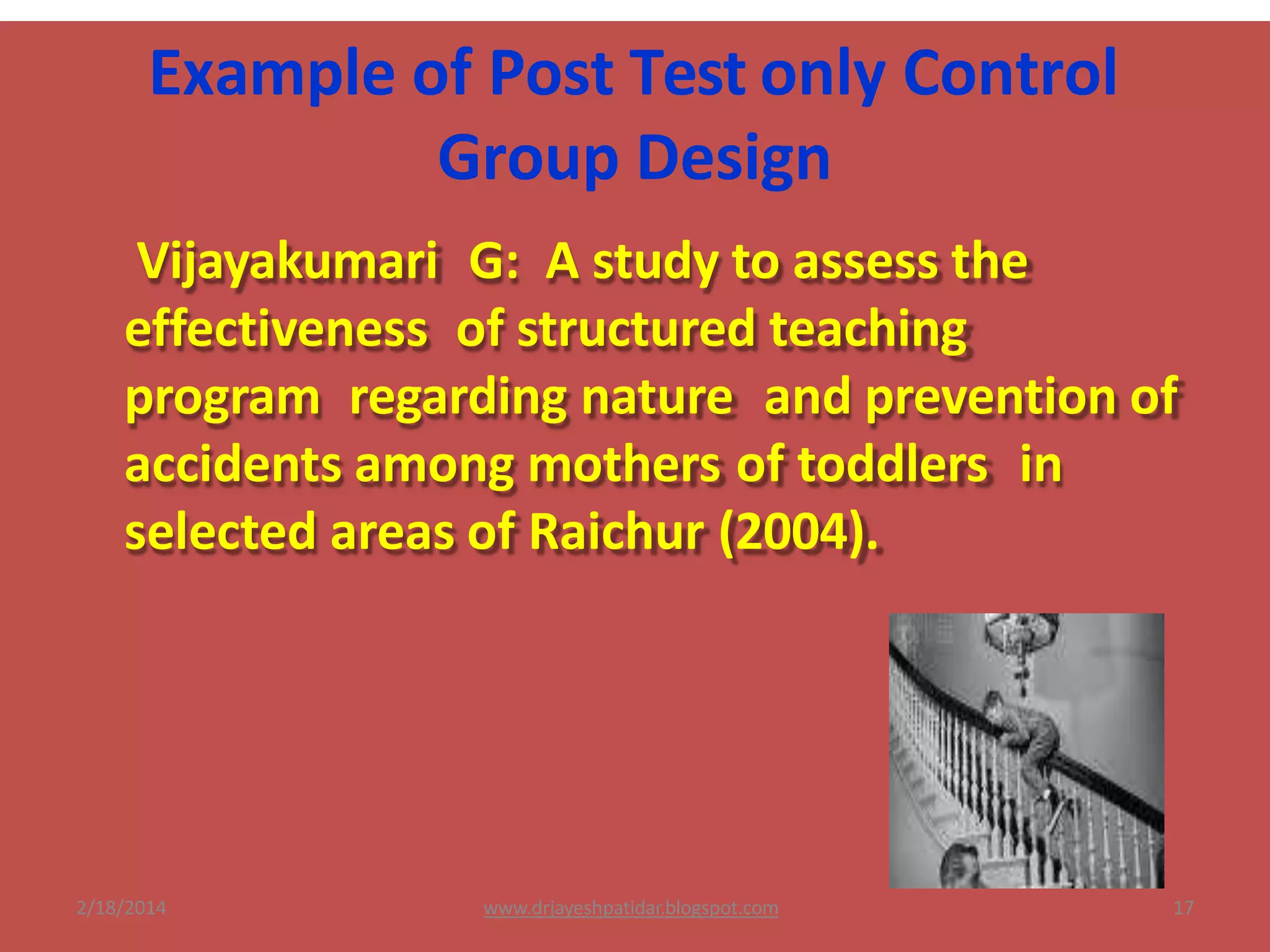 Example of Post Test only Control
Group Design
Vijayakumari G: A study to assess the
effectiveness of structured teaching
program regarding nature and prevention of
accidents among mothers of toddlers in
selected areas of Raichur (2004).
2/18/2014 17www.drjayeshpatidar.blogspot.com
 